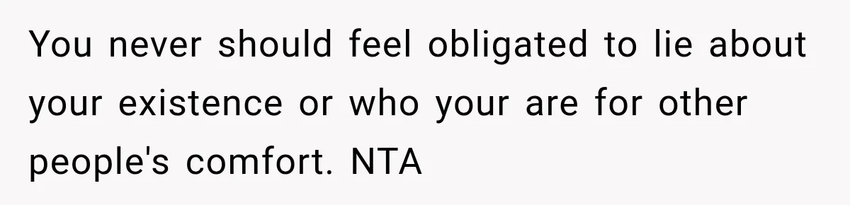 You never should feel obligated to lie about your existence or who your are for other people's comfort. NTA