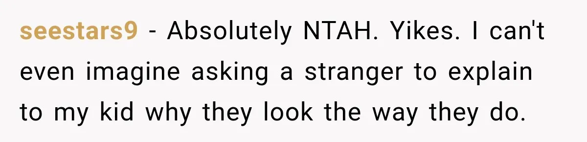 seestars9 − Absolutely NTAH. Yikes. I can't even imagine asking a stranger to explain to my kid why they look the way they do.