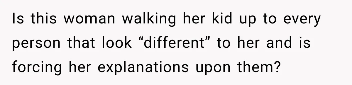 Is this woman walking her kid up to every person that look “different” to her and is forcing her explanations upon them?