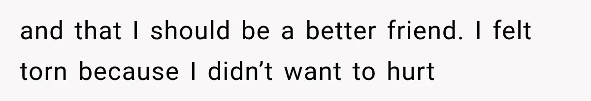 and that I should be a better friend. I felt torn because I didn’t want to hurt