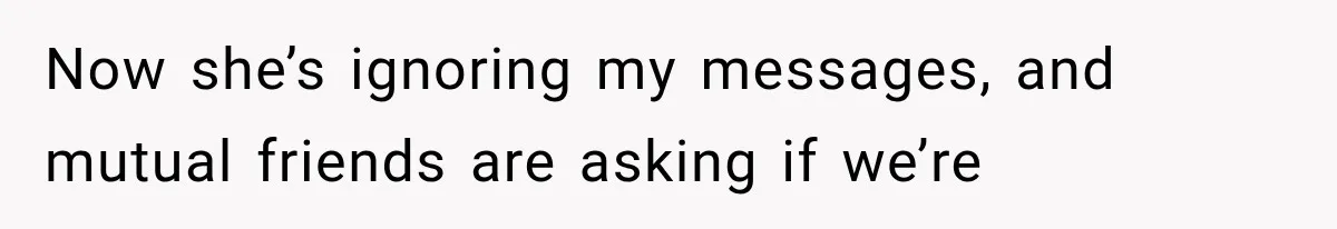 Now she’s ignoring my messages, and mutual friends are asking if we’re