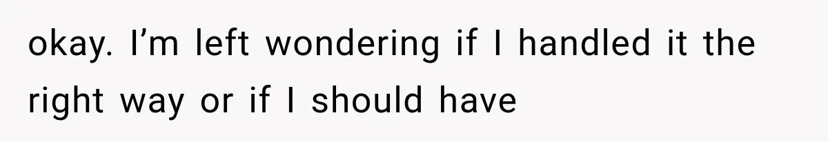 okay. I’m left wondering if I handled it the right way or if I should have