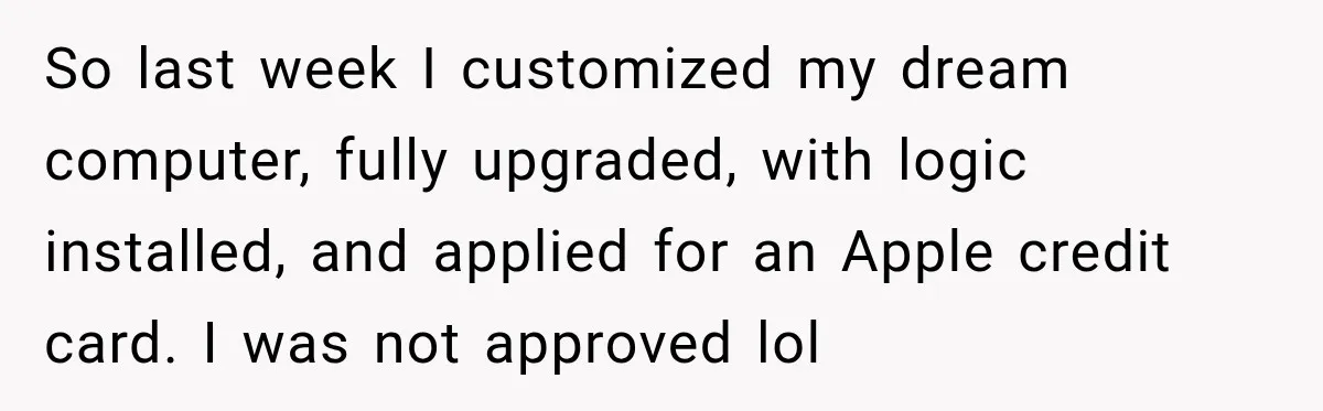 So last week I customized my dream computer, fully upgraded, with logic installed, and applied for an Apple credit card. I was not approved lol