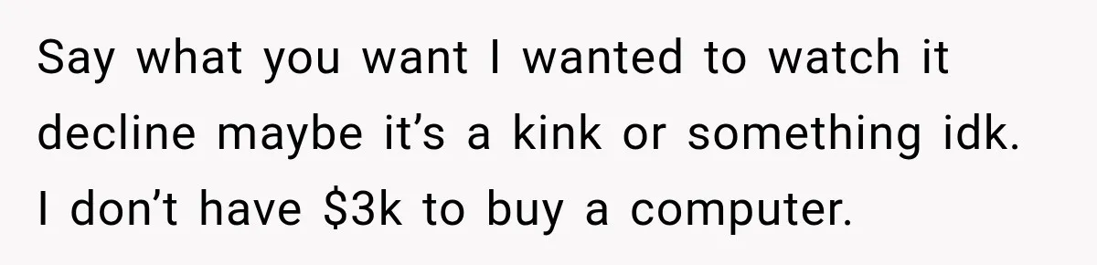 Say what you want I wanted to watch it decline maybe it’s a kink or something idk. I don’t have $3k to buy a computer.