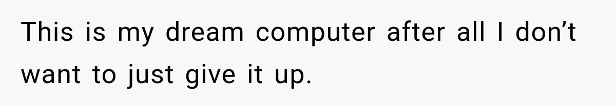 This is my dream computer after all I don’t want to just give it up.