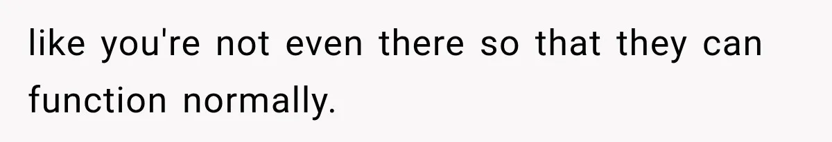 like you're not even there so that they can function normally.