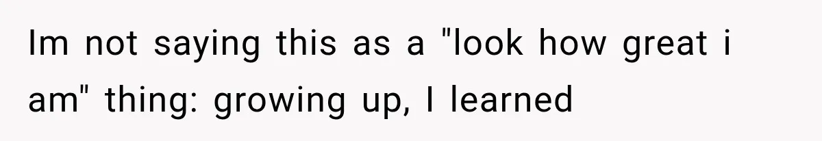 Im not saying this as a "look how great i am" thing: growing up, I learned
