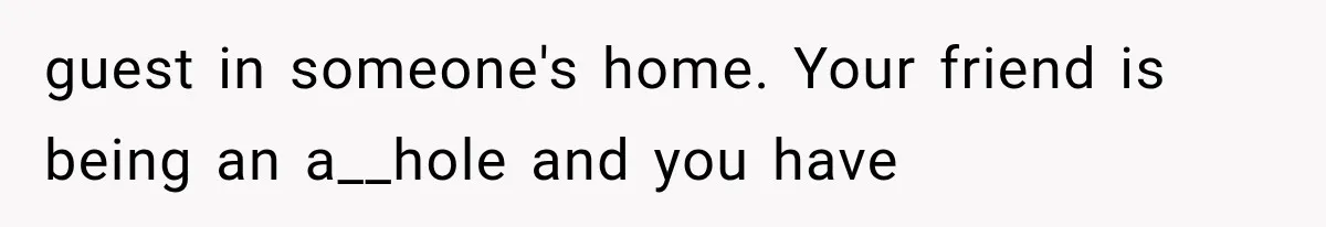 guest in someone's home. Your friend is being an a__hole and you have