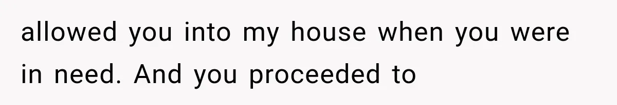 allowed you into my house when you were in need. And you proceeded to