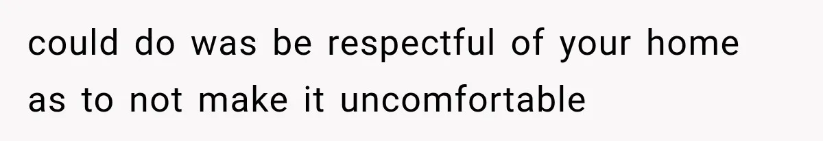 could do was be respectful of your home as to not make it uncomfortable