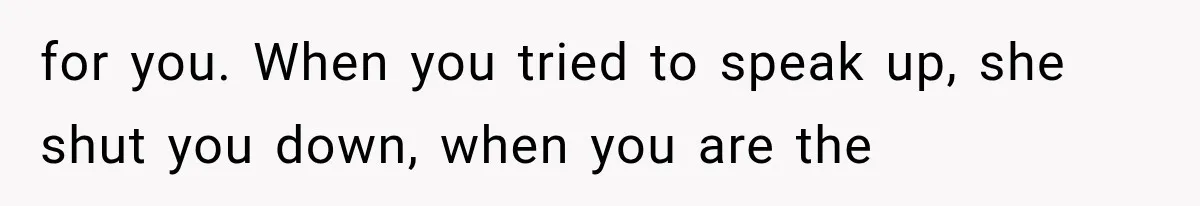 for you. When you tried to speak up, she shut you down, when you are the