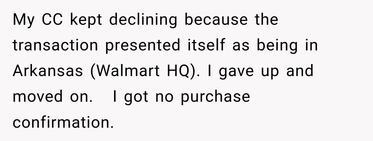 My CC kept declining because the transaction presented itself as being in Arkansas (Walmart HQ). I gave up and moved on.   I got no purchase confirmation.