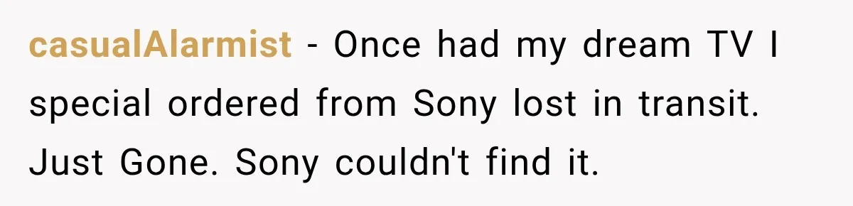 casualAlarmist − Once had my dream TV I special ordered from Sony lost in transit. Just Gone. Sony couldn't find it.