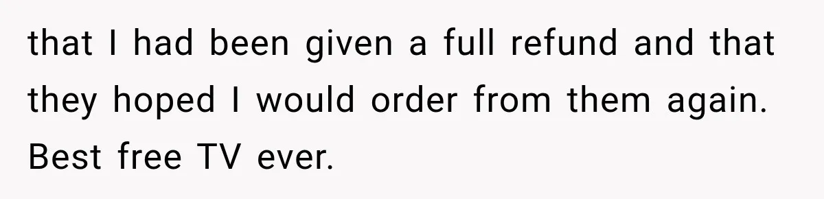 that I had been given a full refund and that they hoped I would order from them again. Best free TV ever.