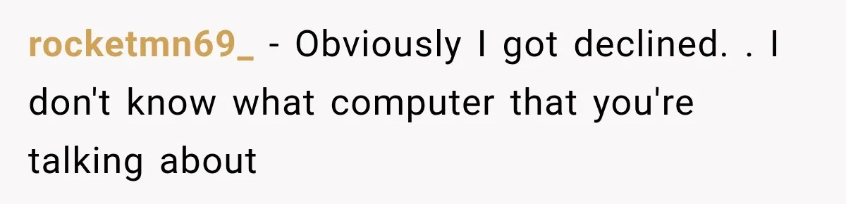 rocketmn69_ − Obviously I got declined. . I don't know what computer that you're talking about