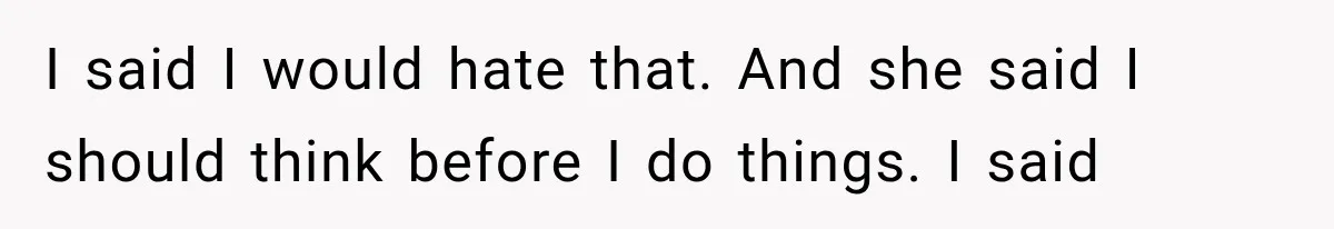 I said I would hate that. And she said I should think before I do things. I said