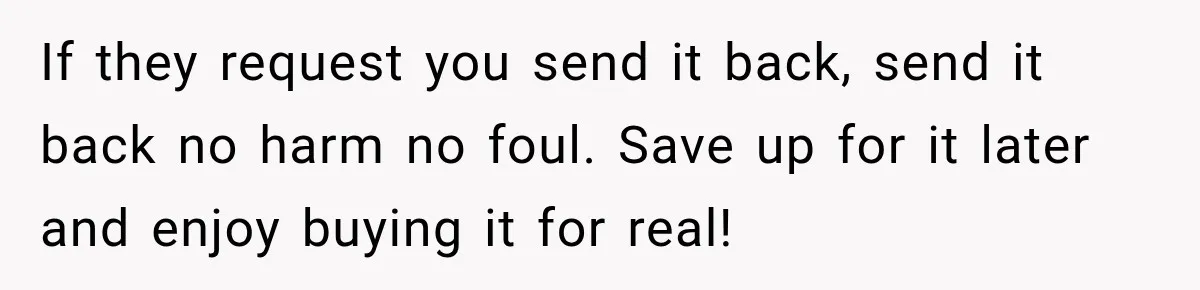 If they request you send it back, send it back no harm no foul. Save up for it later and enjoy buying it for real!
