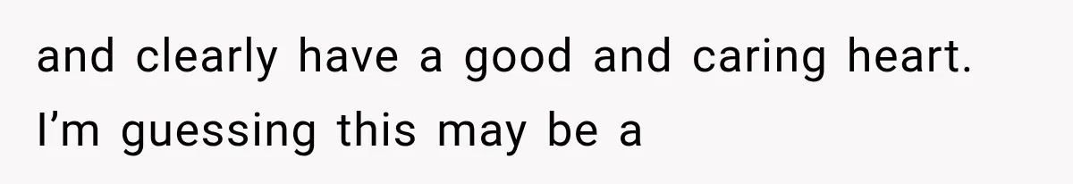 and clearly have a good and caring heart. I’m guessing this may be a