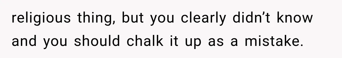 religious thing, but you clearly didn’t know and you should chalk it up as a mistake.