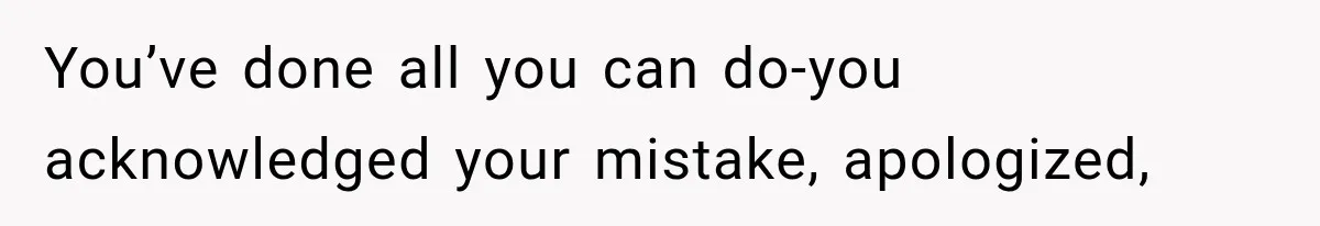 You’ve done all you can do-you acknowledged your mistake, apologized,