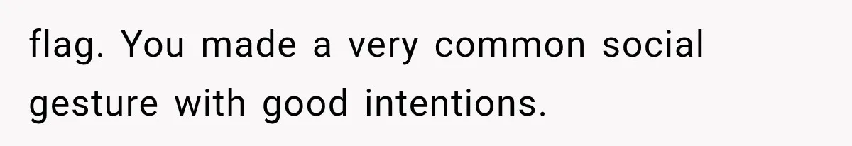 flag. You made a very common social gesture with good intentions.