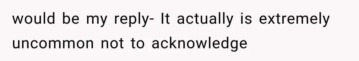 would be my reply- It actually is extremely uncommon not to acknowledge