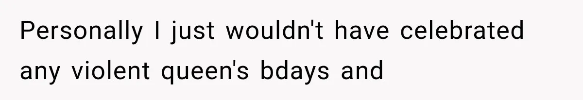 Personally I just wouldn't have celebrated any violent queen's bdays and