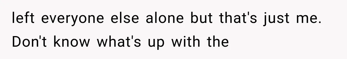 left everyone else alone but that's just me. Don't know what's up with the