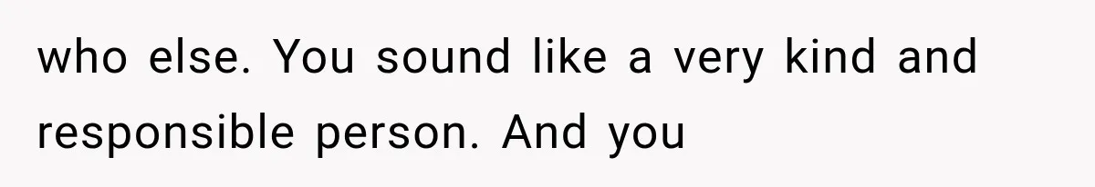 who else. You sound like a very kind and responsible person. And you