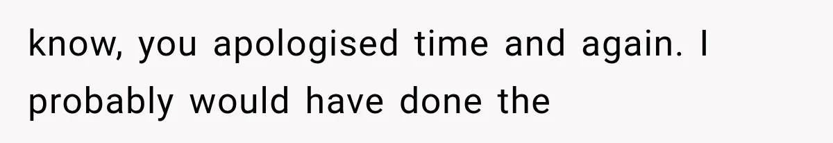 know, you apologised time and again. I probably would have done the