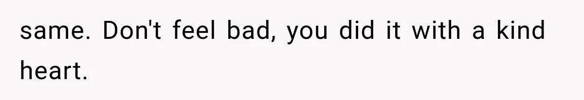 same. Don't feel bad, you did it with a kind heart.