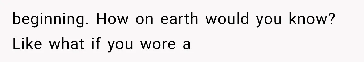 beginning. How on earth would you know? Like what if you wore a