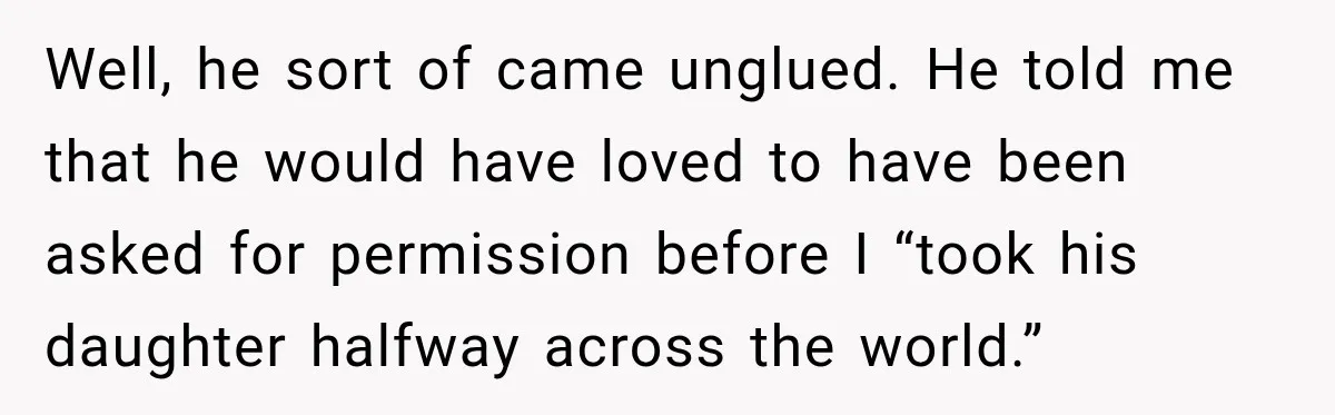 Well, he sort of came unglued. He told me that he would have loved to have been asked for permission before I “took his daughter halfway across the world.”