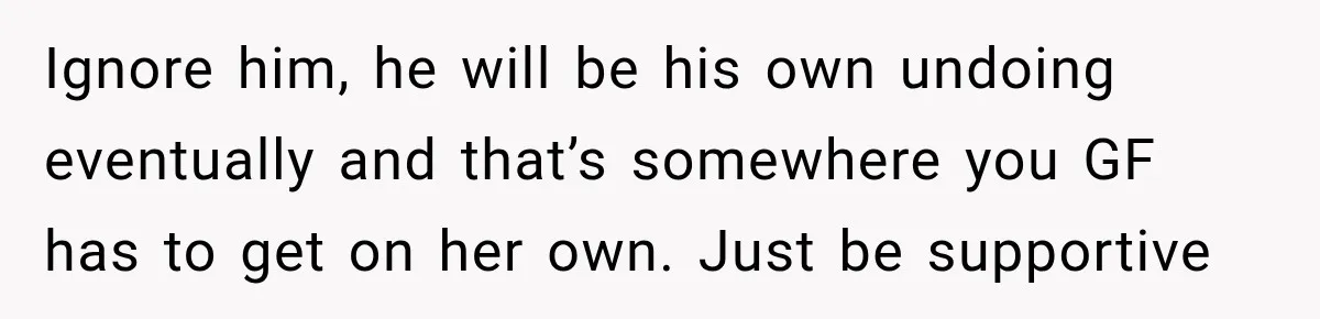 Ignore him, he will be his own undoing eventually and that’s somewhere you GF has to get on her own. Just be supportive