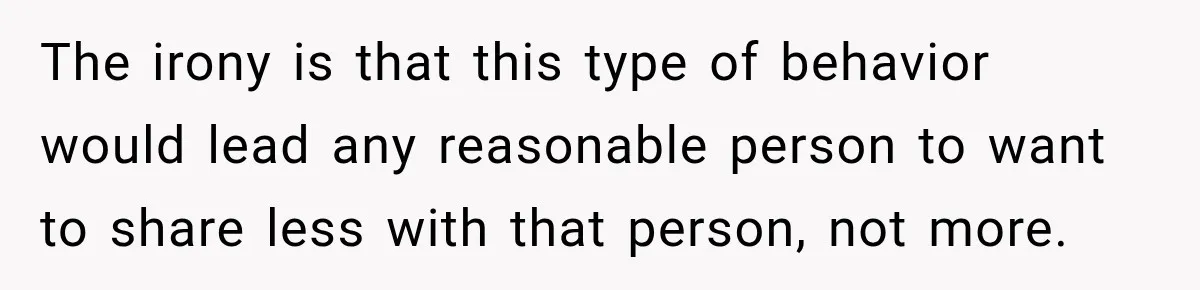 The irony is that this type of behavior would lead any reasonable person to want to share less with that person, not more.