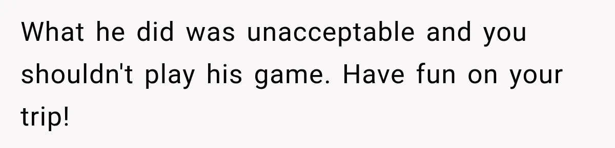 What he did was unacceptable and you shouldn't play his game. Have fun on your trip!