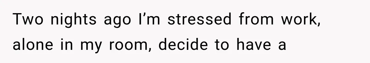 Two nights ago I’m stressed from work, alone in my room, decide to have a