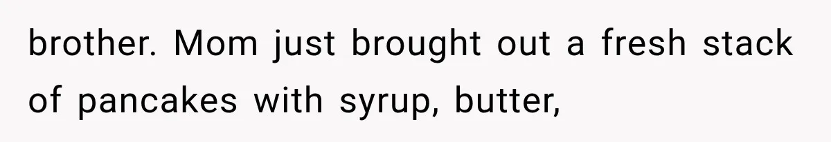 brother. Mom just brought out a fresh stack of pancakes with syrup, butter,