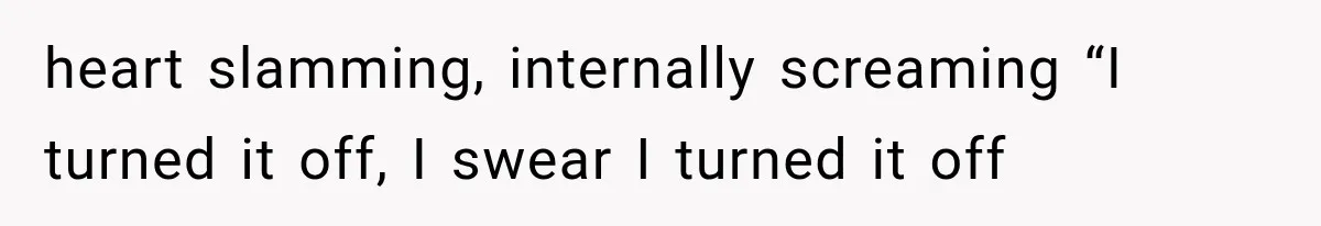 heart slamming, internally screaming “I turned it off, I swear I turned it off