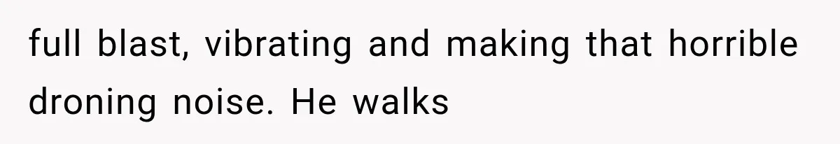 full blast, vibrating and making that horrible droning noise. He walks