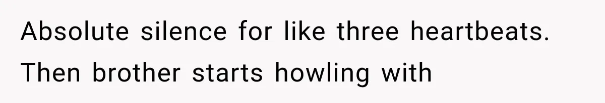Absolute silence for like three heartbeats. Then brother starts howling with