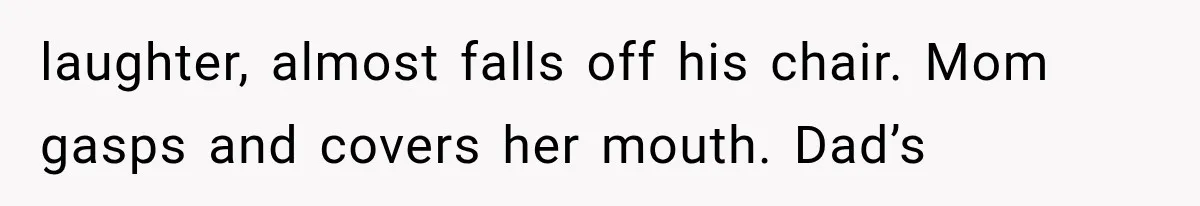 laughter, almost falls off his chair. Mom gasps and covers her mouth. Dad’s