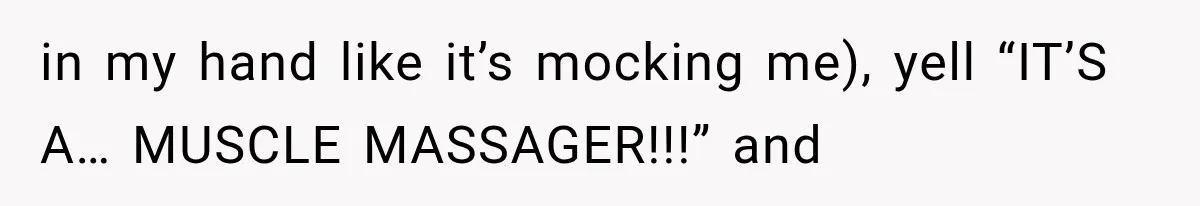 in my hand like it’s mocking me), yell “IT’S A… MUSCLE MASSAGER!!!” and