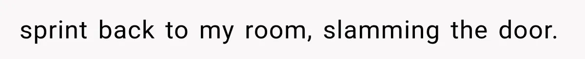 sprint back to my room, slamming the door.