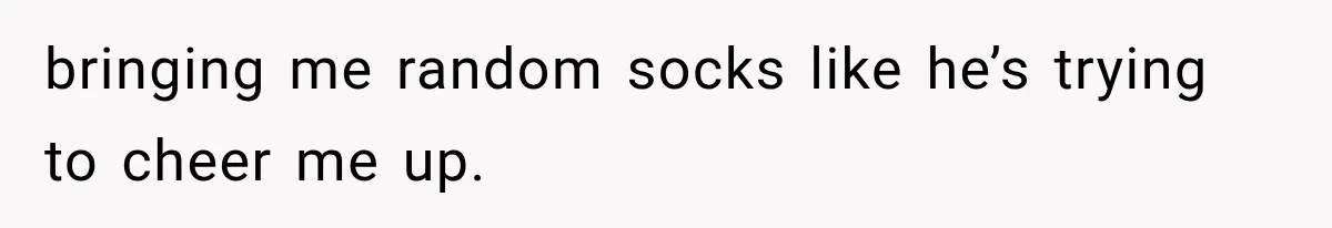 bringing me random socks like he’s trying to cheer me up.