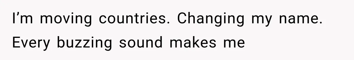I’m moving countries. Changing my name. Every buzzing sound makes me