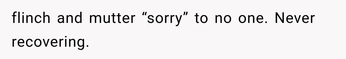 flinch and mutter “sorry” to no one. Never recovering.