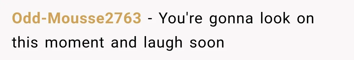 Odd-Mousse2763 − You're gonna look on this moment and laugh soon