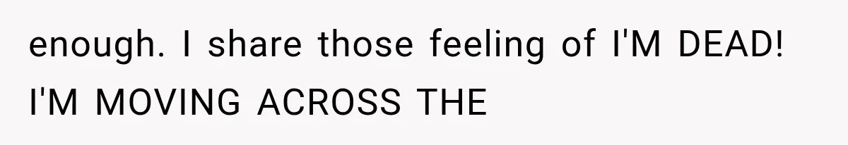 enough. I share those feeling of I'M DEAD! I'M MOVING ACROSS THE