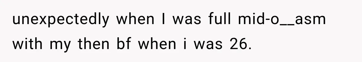 unexpectedly when I was full mid-o__asm with my then bf when i was 26.